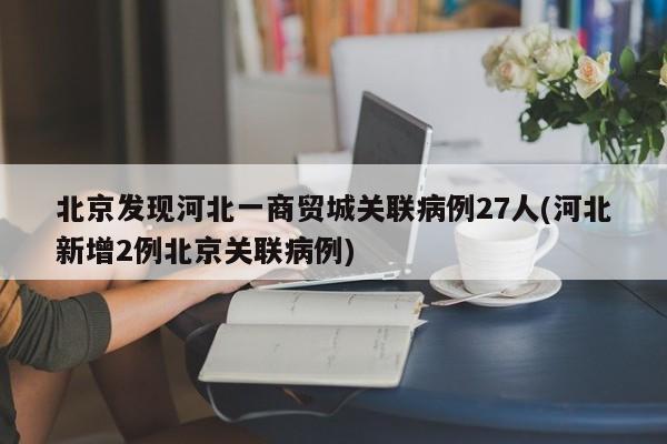 北京发现河北一商贸城关联病例27人(河北新增2例北京关联病例)