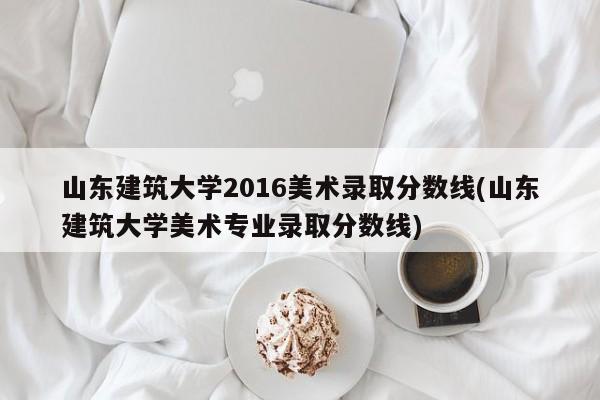 山东建筑大学2016美术录取分数线(山东建筑大学美术专业录取分数线)