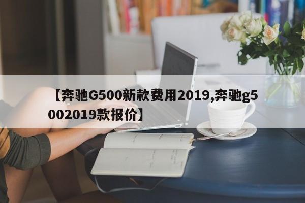 【奔驰G500新款费用2019,奔驰g5002019款报价】