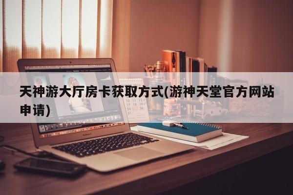 天神游大厅房卡获取方式(游神天堂官方网站申请)