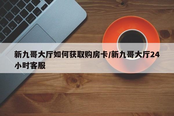新九哥大厅如何获取购房卡/新九哥大厅24小时客服
