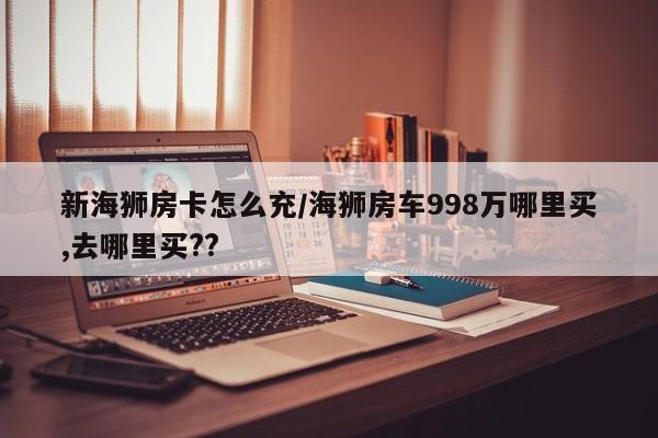 新海狮房卡怎么充/海狮房车998万哪里买,去哪里买??