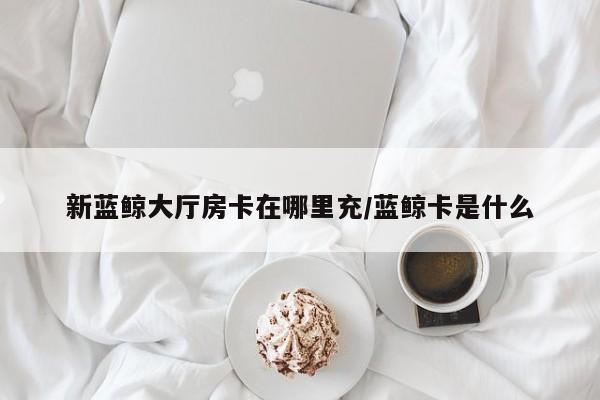新蓝鲸大厅房卡在哪里充/蓝鲸卡是什么
