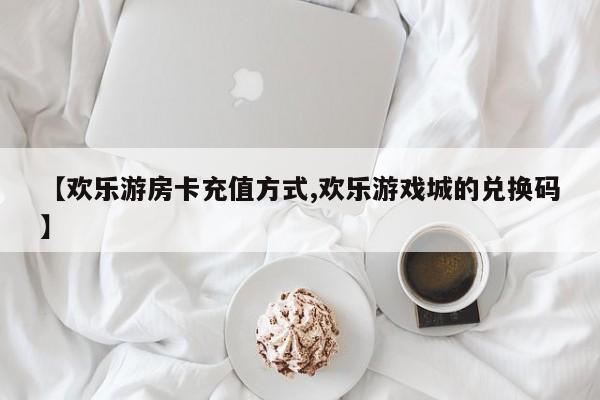 【欢乐游房卡充值方式,欢乐游戏城的兑换码】