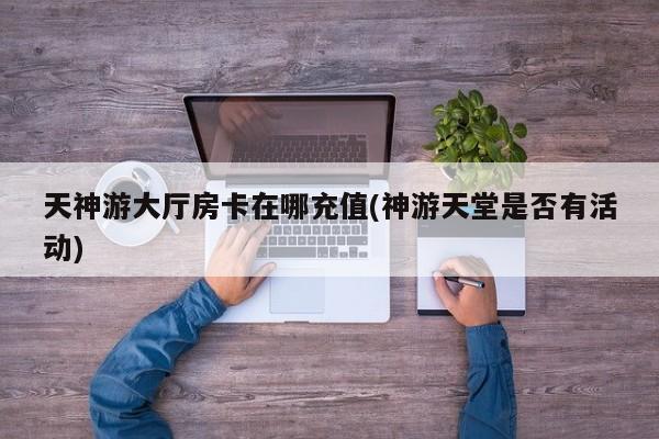 天神游大厅房卡在哪充值(神游天堂是否有活动)