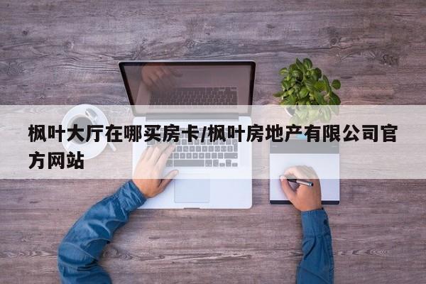 枫叶大厅在哪买房卡/枫叶房地产有限公司官方网站