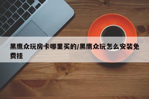 黑鹰众玩房卡哪里买的/黑鹰众玩怎么安装免费挂