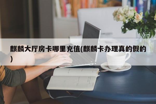 麒麟大厅房卡哪里充值(麒麟卡办理真的假的)