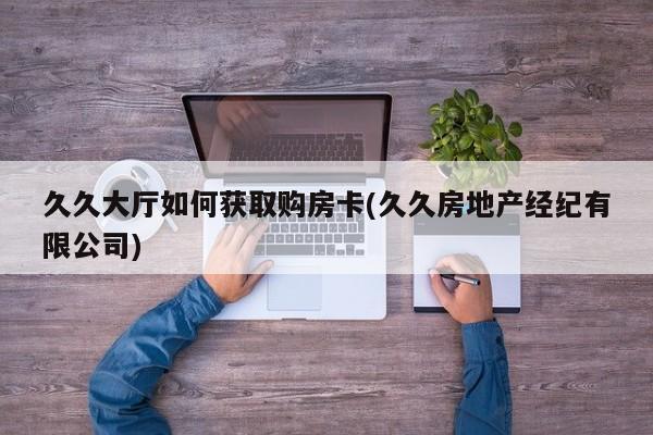久久大厅如何获取购房卡(久久房地产经纪有限公司)
