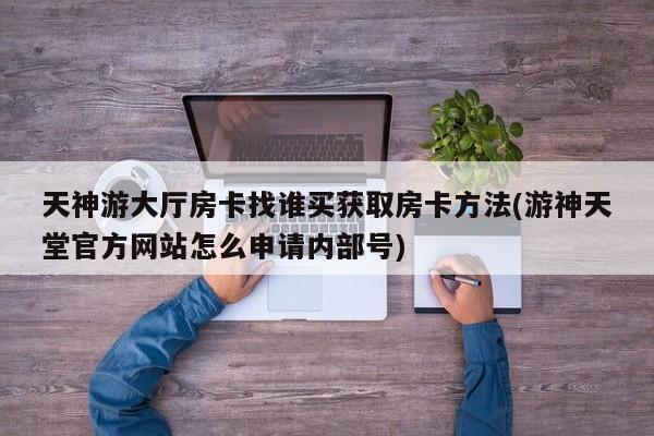 天神游大厅房卡找谁买获取房卡方法(游神天堂官方网站怎么申请内部号)