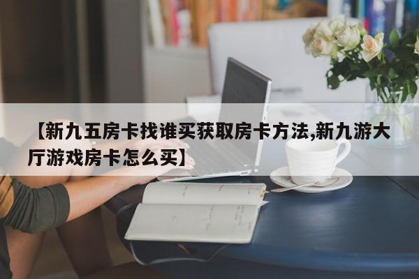 【新九五房卡找谁买获取房卡方法,新九游大厅游戏房卡怎么买】