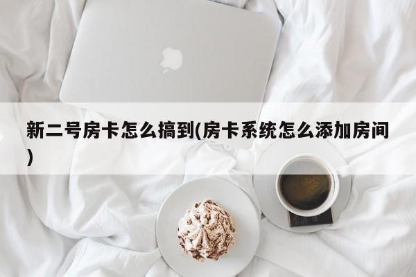 新二号房卡怎么搞到(房卡系统怎么添加房间)