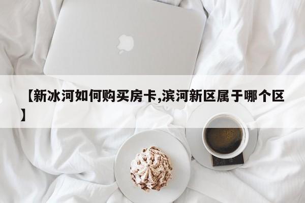 【新冰河如何购买房卡,滨河新区属于哪个区】