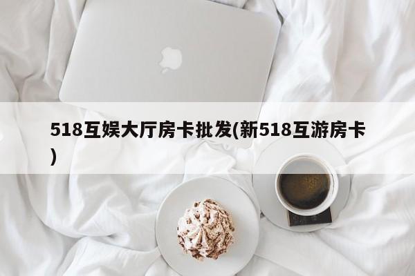 518互娱大厅房卡批发(新518互游房卡)