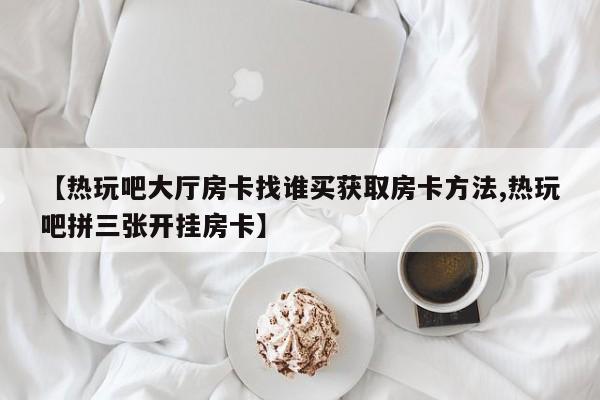 【热玩吧大厅房卡找谁买获取房卡方法,热玩吧拼三张开挂房卡】