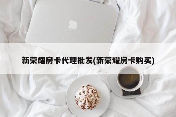 新荣耀房卡代理批发(新荣耀房卡购买)