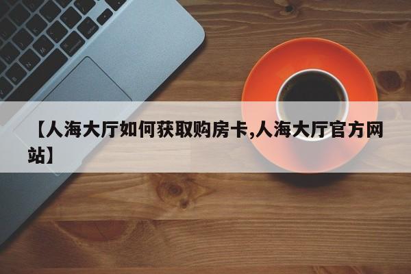 【人海大厅如何获取购房卡,人海大厅官方网站】