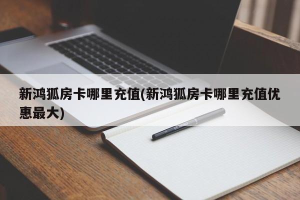 新鸿狐房卡哪里充值(新鸿狐房卡哪里充值优惠最大)