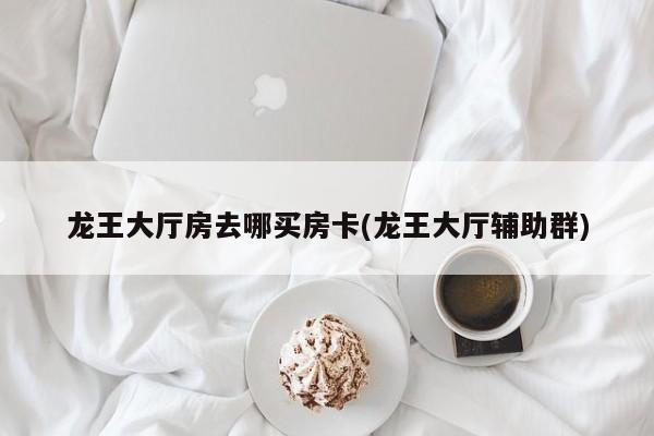 龙王大厅房去哪买房卡(龙王大厅辅助群)