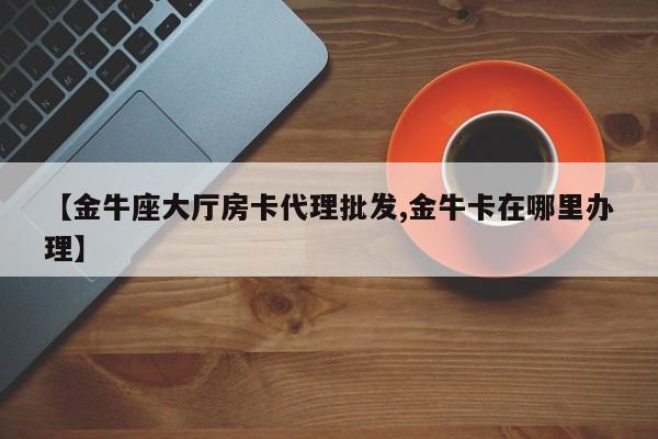 【金牛座大厅房卡代理批发,金牛卡在哪里办理】