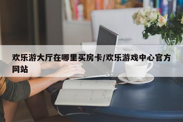 欢乐游大厅在哪里买房卡/欢乐游戏中心官方网站