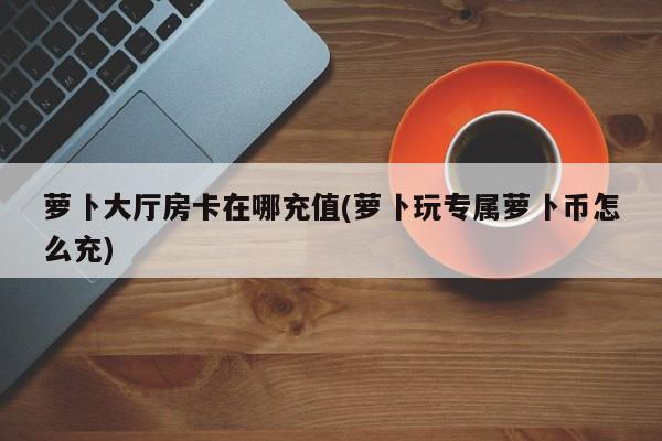 萝卜大厅房卡在哪充值(萝卜玩专属萝卜币怎么充)