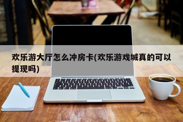 欢乐游大厅怎么冲房卡(欢乐游戏城真的可以提现吗)