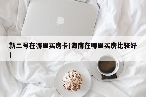 新二号在哪里买房卡(海南在哪里买房比较好)