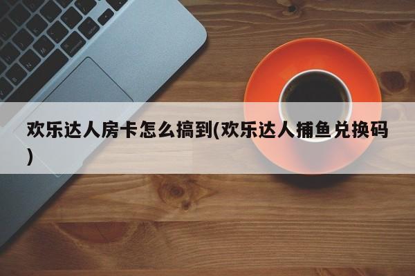 欢乐达人房卡怎么搞到(欢乐达人捕鱼兑换码)