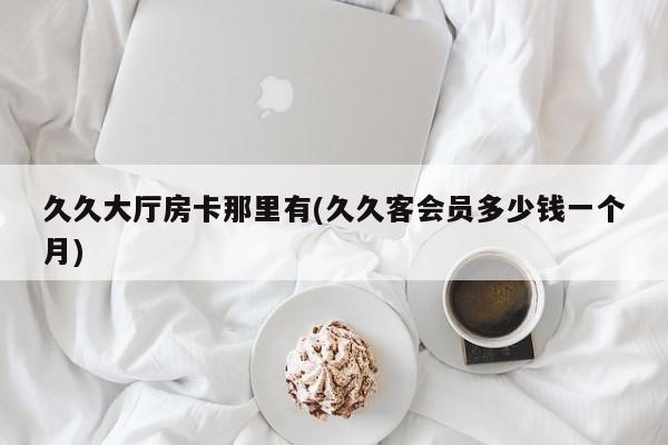 久久大厅房卡那里有(久久客会员多少钱一个月)