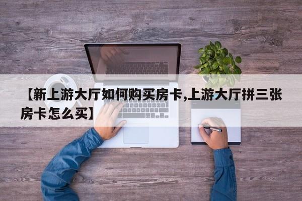 【新上游大厅如何购买房卡,上游大厅拼三张房卡怎么买】