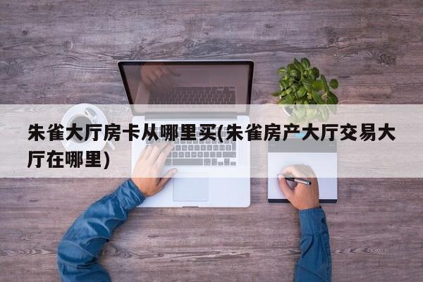 朱雀大厅房卡从哪里买(朱雀房产大厅交易大厅在哪里)