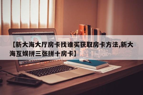 【新大海大厅房卡找谁买获取房卡方法,新大海互娱拼三张拼十房卡】
