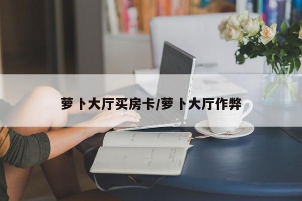 萝卜大厅买房卡/萝卜大厅作弊