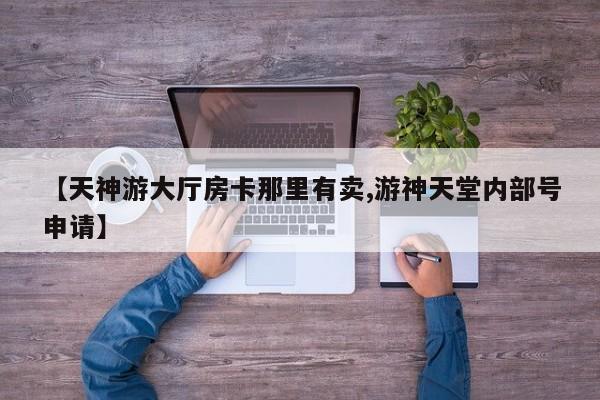 【天神游大厅房卡那里有卖,游神天堂内部号申请】