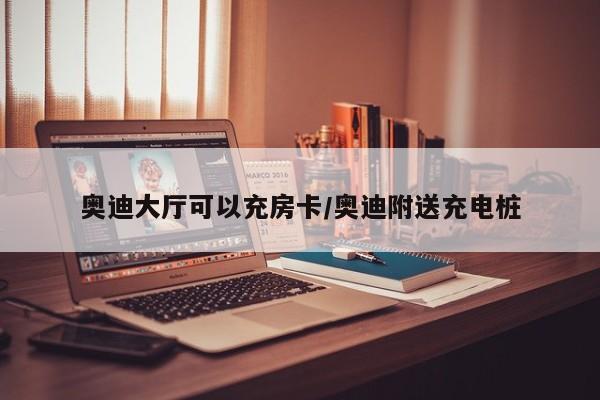 奥迪大厅可以充房卡/奥迪附送充电桩