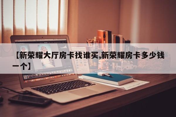【新荣耀大厅房卡找谁买,新荣耀房卡多少钱一个】