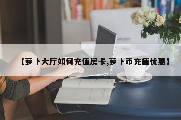 【萝卜大厅如何充值房卡,萝卜币充值优惠】