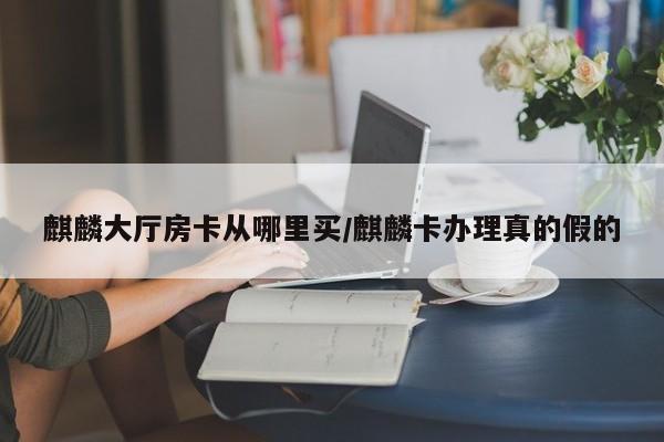 麒麟大厅房卡从哪里买/麒麟卡办理真的假的