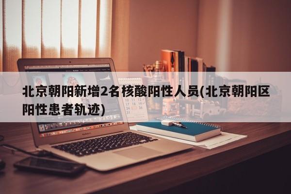 北京朝阳新增2名核酸阳性人员(北京朝阳区阳性患者轨迹)