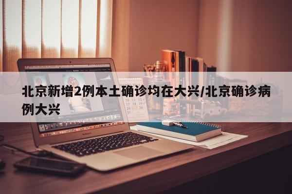 北京新增2例本土确诊均在大兴/北京确诊病例大兴