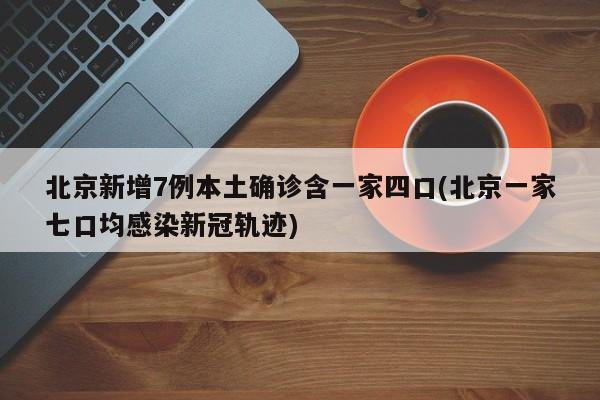 北京新增7例本土确诊含一家四口(北京一家七口均感染新冠轨迹)
