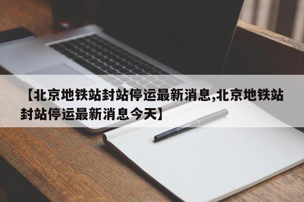 【北京地铁站封站停运最新消息,北京地铁站封站停运最新消息今天】