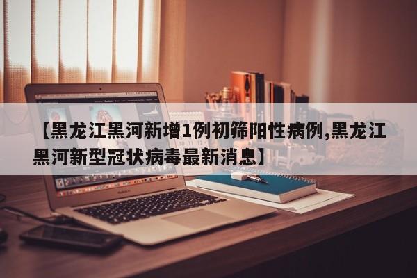 【黑龙江黑河新增1例初筛阳性病例,黑龙江黑河新型冠状病毒最新消息】