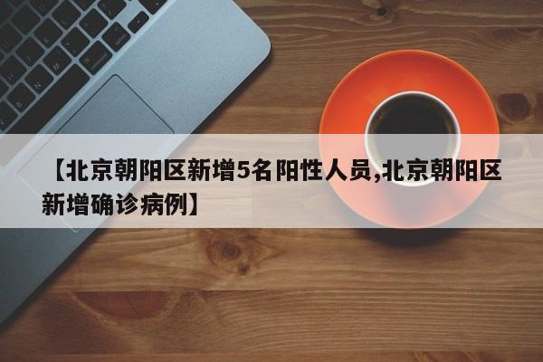 【北京朝阳区新增5名阳性人员,北京朝阳区新增确诊病例】