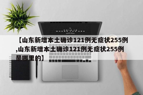 【山东新增本土确诊121例无症状255例,山东新增本土确诊121例无症状255例是哪里的】
