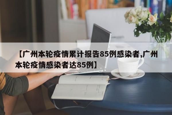 【广州本轮疫情累计报告85例感染者,广州本轮疫情感染者达85例】