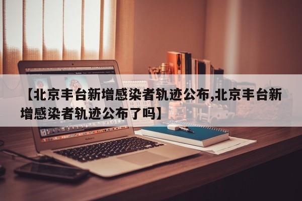 【北京丰台新增感染者轨迹公布,北京丰台新增感染者轨迹公布了吗】