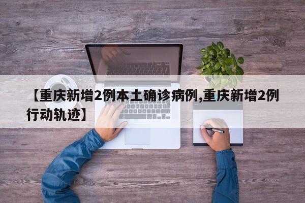 【重庆新增2例本土确诊病例,重庆新增2例行动轨迹】