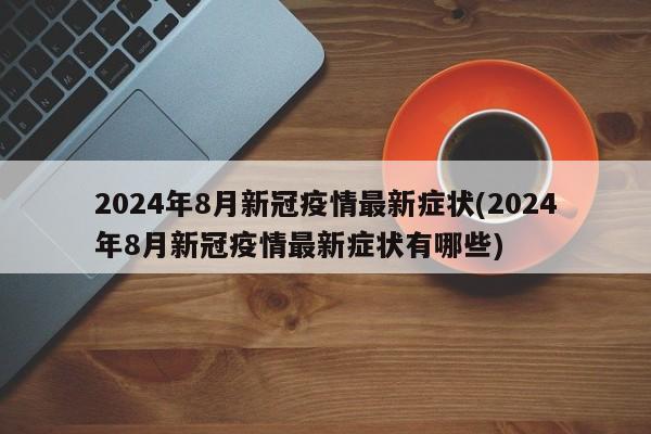 2024年8月新冠疫情最新症状(2024年8月新冠疫情最新症状有哪些)